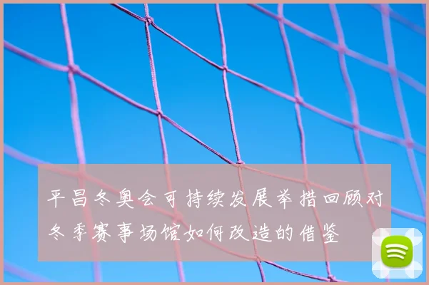 平昌冬奥会可持续发展举措回顾对冬季赛事场馆如何改造的借鉴
