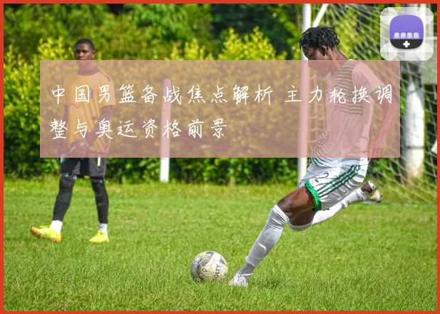 中国男篮备战焦点解析 主力轮换调整与奥运资格前景