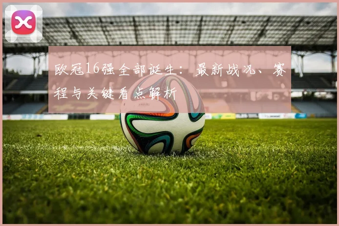 欧冠16强全部诞生：最新战况、赛程与关键看点解析
