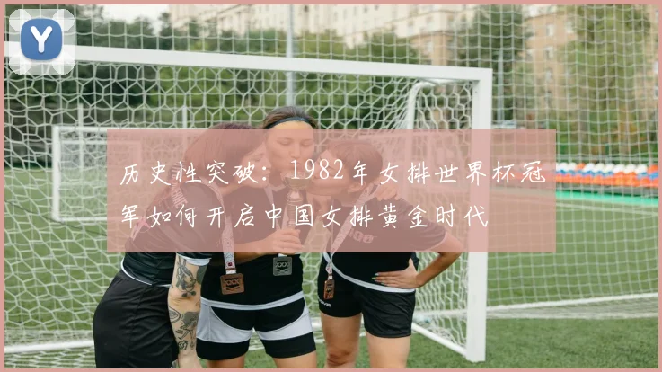 历史性突破：1982年女排世界杯冠军如何开启中国女排黄金时代