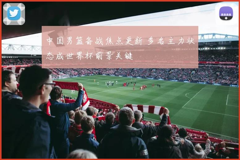 中国男篮备战焦点更新 多名主力状态成世界杯前景关键