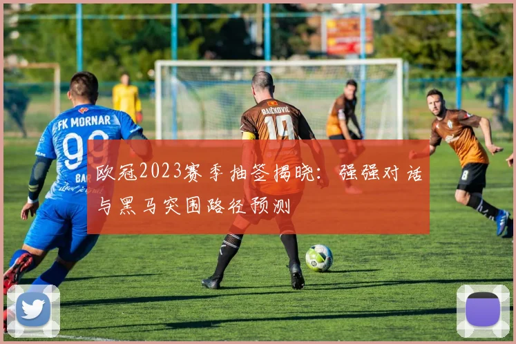 欧冠2023赛季抽签揭晓：强强对话与黑马突围路径预测