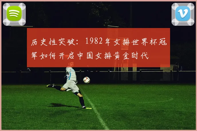 历史性突破：1982年女排世界杯冠军如何开启中国女排黄金时代