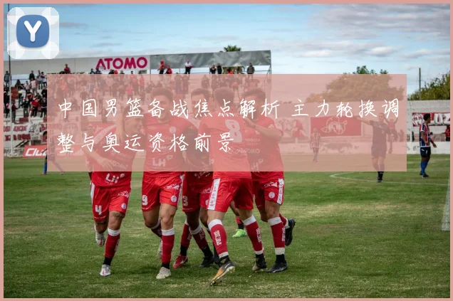 中国男篮备战焦点解析 主力轮换调整与奥运资格前景