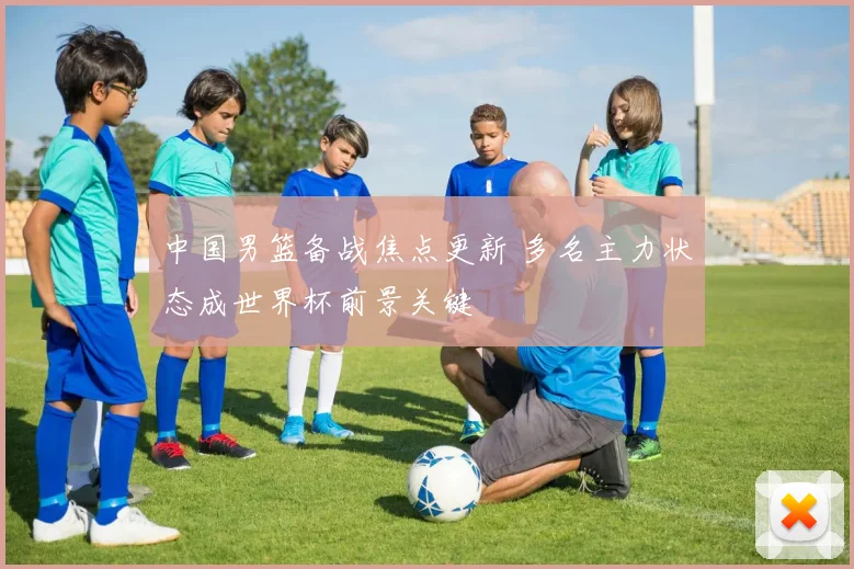 中国男篮备战焦点更新 多名主力状态成世界杯前景关键